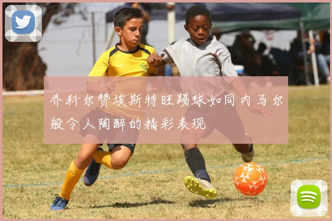 乔科尔赞埃斯特旺踢球如同内马尔般令人陶醉的精彩表现