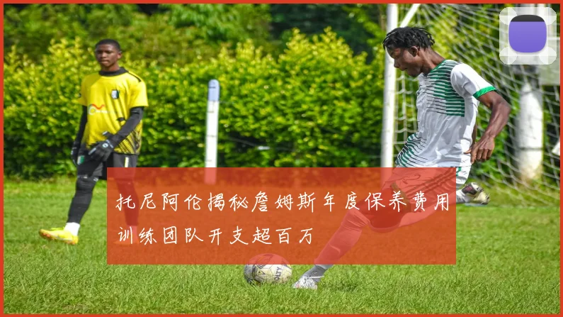 托尼阿伦揭秘詹姆斯年度保养费用训练团队开支超百万