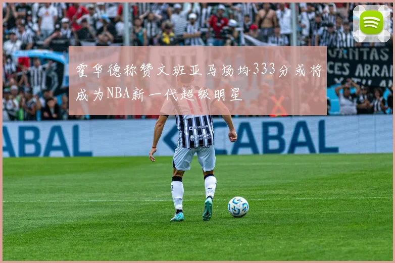 霍华德称赞文班亚马场均333分或将成为NBA新一代超级明星