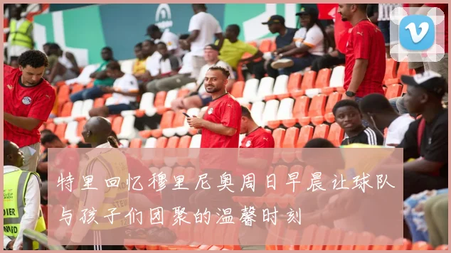 特里回忆穆里尼奥周日早晨让球队与孩子们团聚的温馨时刻