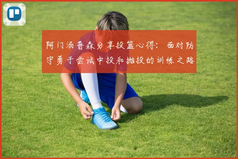 阿门汤普森分享投篮心得：面对防守勇于尝试中投和抛投的训练之路