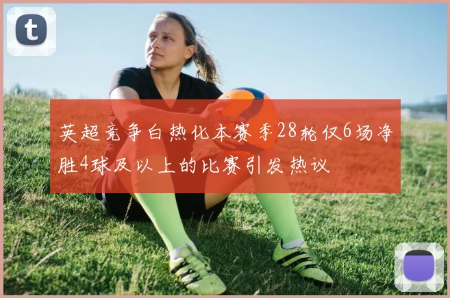 英超竞争白热化本赛季28轮仅6场净胜4球及以上的比赛引发热议