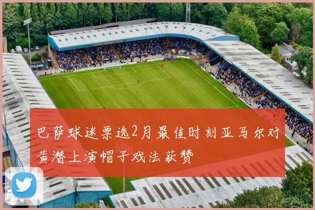 巴萨球迷票选2月最佳时刻亚马尔对黄潜上演帽子戏法获赞