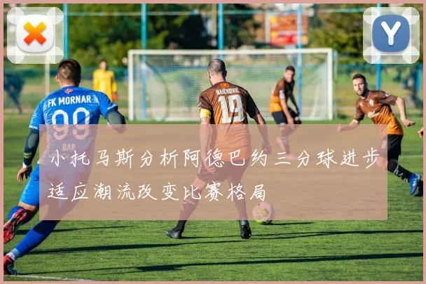 小托马斯分析阿德巴约三分球进步适应潮流改变比赛格局