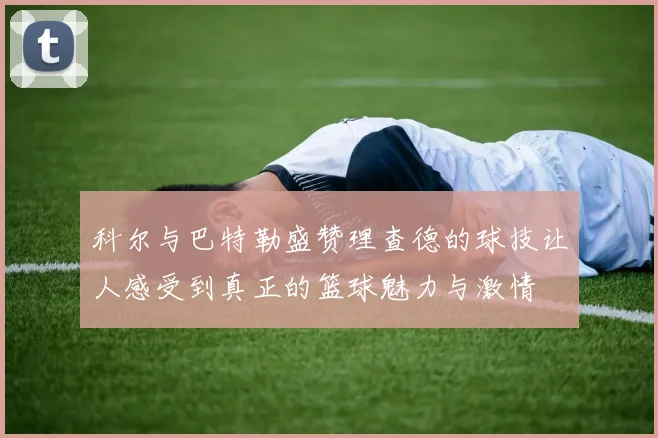 科尔与巴特勒盛赞理查德的球技让人感受到真正的篮球魅力与激情